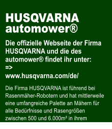 HUSQVARNA automower�  Die offizielle Webseite der Firma HUSQVARNA und die des automower� findet ihr unter: => www.husqvarna.com/de/  Die Firma HUSQVARNA ist f�hrend bei Rasenm�her-Robotern und hat mittlerweile eine umfangreiche Palette an M�hern f�r alle Bed�rfnisse und Rasengr��en zwischen 500 und 6.000m� in ihrem Programm.