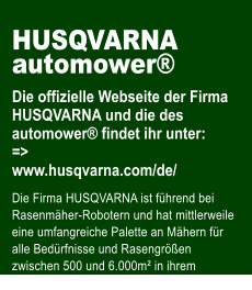 HUSQVARNA automower  Die offizielle Webseite der Firma HUSQVARNA und die des automower findet ihr unter: => www.husqvarna.com/de/  Die Firma HUSQVARNA ist fhrend bei Rasenmher-Robotern und hat mittlerweile eine umfangreiche Palette an Mhern fr alle Bedrfnisse und Rasengren zwischen 500 und 6.000m in ihrem Programm.